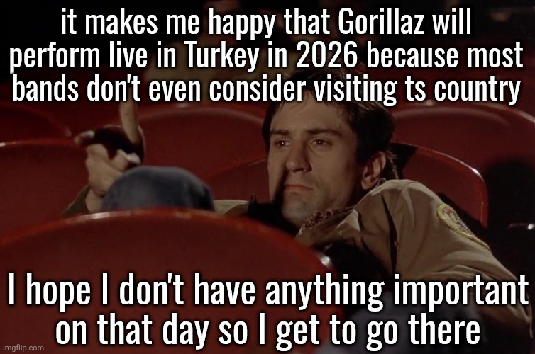 Robert De Niro in movie theater | it makes me happy that Gorillaz will perform live in Turkey in 2026 because most bands don't even consider visiting ts country; I hope I don't have anything important
on that day so I get to go there | image tagged in robert de niro in movie theater | made w/ Imgflip meme maker