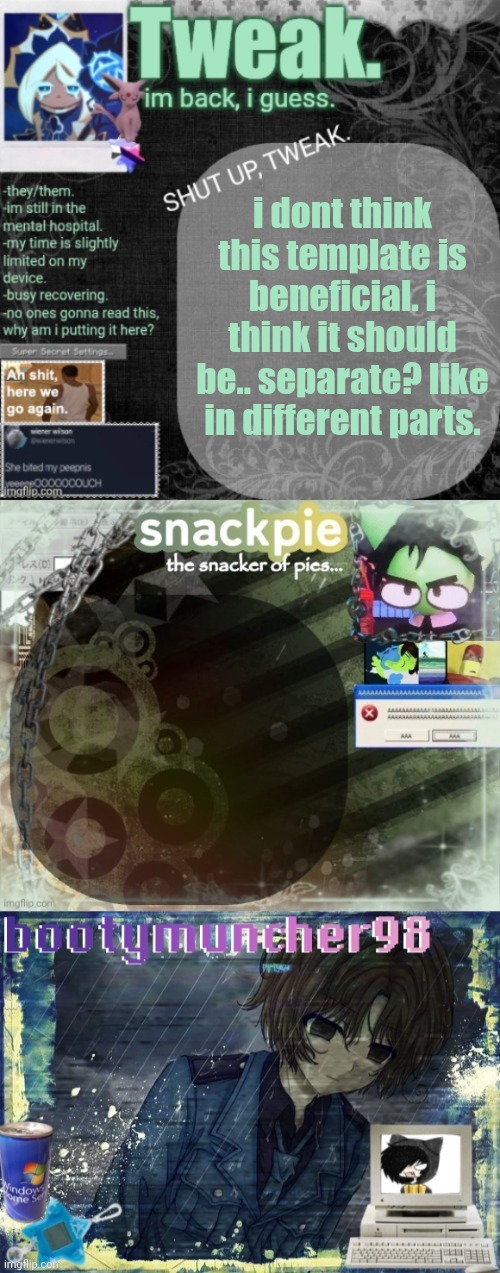 im just going to make everything separate. | i dont think this template is beneficial. i think it should be.. separate? like in different parts. | image tagged in tweak snackpie and bootymuncher98 multitemplate | made w/ Imgflip meme maker