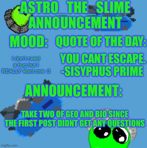 Seriously that was disappointing | I don’t need a hug but I REALLY want one :3; YOU CANT ESCAPE.
-SISYPHUS PRIME; TAKE TWO OF GEO AND BIO SINCE THE FIRST POST DIDNT GET ANY QUESTIONS | image tagged in new astro_the_slime announcement template | made w/ Imgflip meme maker
