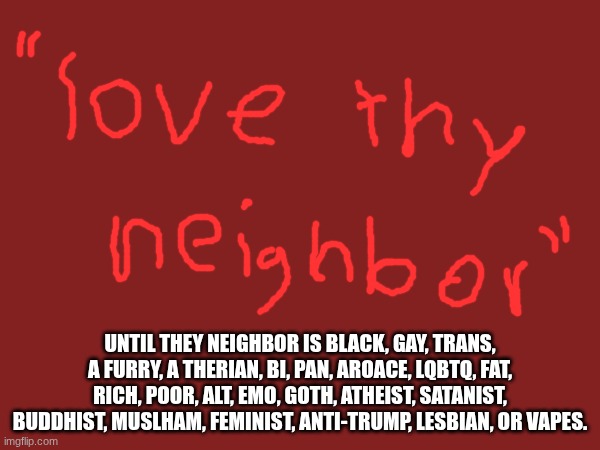 "love thy neighbor... | UNTIL THEY NEIGHBOR IS BLACK, GAY, TRANS, A FURRY, A THERIAN, BI, PAN, AROACE, LQBTQ, FAT, RICH, POOR, ALT, EMO, GOTH, ATHEIST, SATANIST, BUDDHIST, MUSLHAM, FEMINIST, ANTI-TRUMP, LESBIAN, OR VAPES. | made w/ Imgflip meme maker