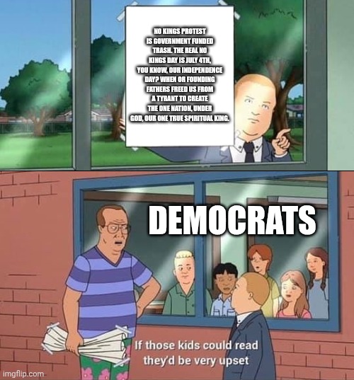 Bobby Hill Kids No Watermark | NO KINGS PROTEST IS GOVERNMENT FUNDED TRASH. THE REAL NO KINGS DAY IS JULY 4TH, YOU KNOW, OUR INDEPENDENCE DAY? WHEN OR FOUNDING FATHERS FREED US FROM A TYRANT TO CREATE THE ONE NATION, UNDER GOD, OUR ONE TRUE SPIRITUAL KING. DEMOCRATS | image tagged in bobby hill kids no watermark | made w/ Imgflip meme maker