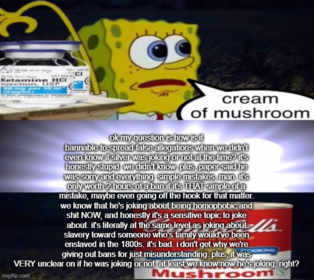 at MOST a 2 hour ban. 8 hours is crazy vile. | ok my question is how is it bannable to spread false allegations when we didn't even know if silver was joking or not at the time? it's honestly stupid. we didn't know. plus, paper said he was sorry and everything. simple mistakes, man. it's only worth 2 hours of a ban if it's THAT simple of a mistake, maybe even going off the hook for that matter. we know that he's joking about being homophobic and shit NOW, and honestly it's a sensitive topic to joke about. it's literally at the same level as joking about slavery toward someone who's family would've been enslaved in the 1800s. it's bad. i don't get why we're giving out bans for just misunderstanding. plus, it was VERY unclear on if he was joking or not. at least we know now he's joking, right? | image tagged in cream of mushroom | made w/ Imgflip meme maker