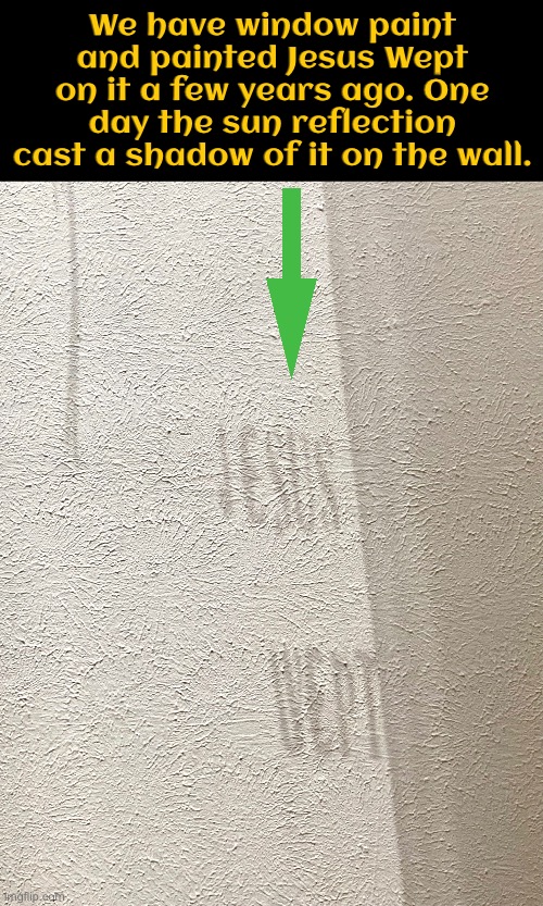 Thought Christian stream would appreciate the sharing of this cool occurrence | We have window paint and painted Jesus Wept on it a few years ago. One day the sun reflection cast a shadow of it on the wall. | image tagged in christian memes,jesus,scriptures,reflection,bible verse,cool stuff | made w/ Imgflip meme maker
