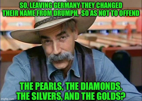 Sam Elliott special kind of stupid | SO, LEAVING GERMANY THEY CHANGED THEIR NAME FROM DRUMPH,  SO AS NOT TO OFFEND; THE PEARLS, THE DIAMONDS, THE SILVERS, AND THE GOLDS? | image tagged in sam elliott special kind of stupid | made w/ Imgflip meme maker