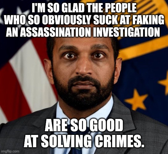 Will you be the last pony to cross the finish line? Because everyone knows it was Israel. | I'M SO GLAD THE PEOPLE WHO SO OBVIOUSLY SUCK AT FAKING AN ASSASSINATION INVESTIGATION; ARE SO GOOD AT SOLVING CRIMES. | image tagged in kash patel fbi director | made w/ Imgflip meme maker