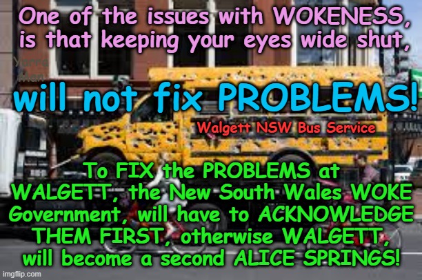 How Self Gratification by Proxy (Woke) is DESTROYING an Australian town! | One of the issues with WOKENESS, is that keeping your eyes wide shut, Yarra Man; will not fix PROBLEMS! To FIX the PROBLEMS at WALGETT, the New South Wales WOKE Government, will have to ACKNOWLEDGE THEM FIRST, otherwise WALGETT, will become a second ALICE SPRINGS! Walgett NSW Bus Service | image tagged in labor government new south wales,chris minns,virtue signaling,insanity,ignorance look the other way,progressive leftism effects | made w/ Imgflip meme maker