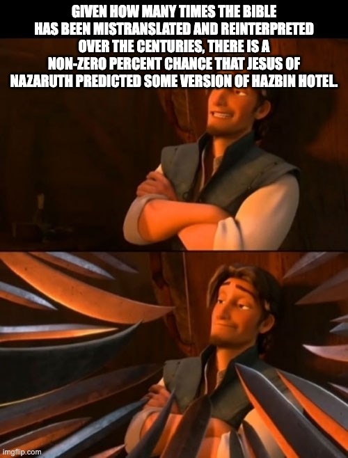 Flynn Rider about to state unpopular opinion then knives | GIVEN HOW MANY TIMES THE BIBLE HAS BEEN MISTRANSLATED AND REINTERPRETED OVER THE CENTURIES, THERE IS A NON-ZERO PERCENT CHANCE THAT JESUS OF NAZARUTH PREDICTED SOME VERSION OF HAZBIN HOTEL. | image tagged in flynn rider about to state unpopular opinion then knives,hazbin hotel,jesus | made w/ Imgflip meme maker