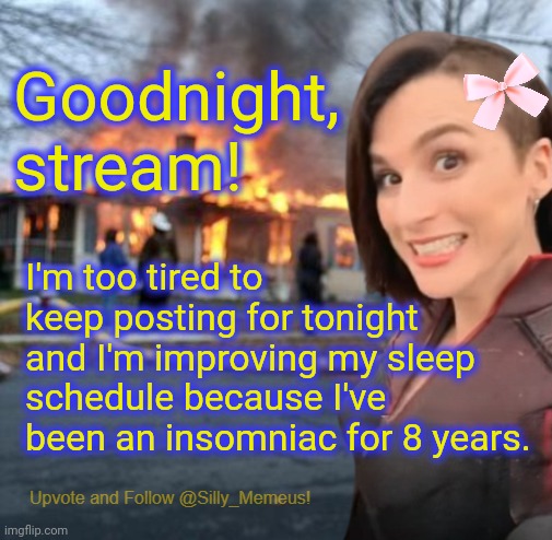 My therapy is working and I can actually sleep at night for the first time in years. | Goodnight, stream! I'm too tired to keep posting for tonight and I'm improving my sleep schedule because I've been an insomniac for 8 years. | image tagged in disaster girl memeus edition template | made w/ Imgflip meme maker