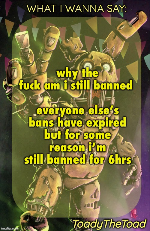 i feel like people are targeting me | why the fuck am i still banned 
 
everyone else’s bans have expired but for some reason i’m still banned for 6hrs | image tagged in toady springtrap temp ty immaddoxyou | made w/ Imgflip meme maker