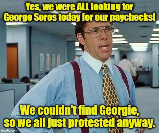 Yes, we were ALL looking for George Soros today for our paychecks! We couldn't find Georgie, so we all just protested anyway. | image tagged in lumbergh | made w/ Imgflip meme maker