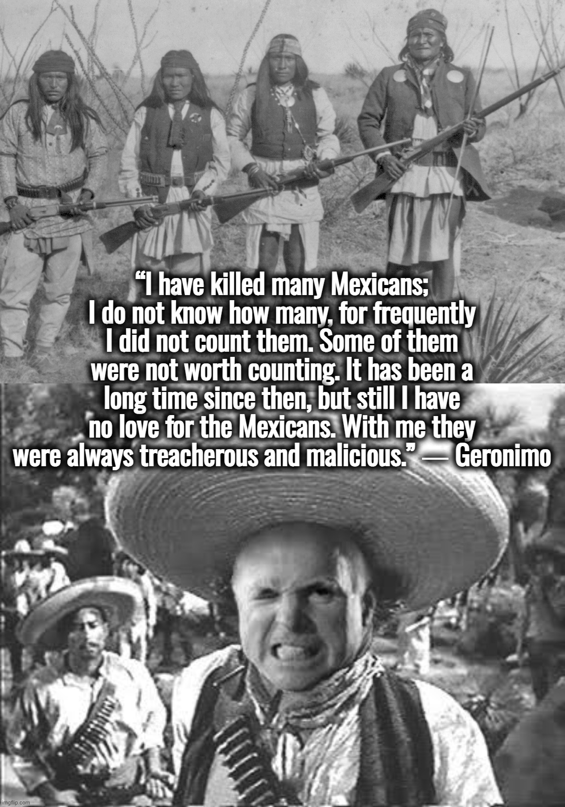 Apache Homeland Security | “I have killed many Mexicans; I do not know how many, for frequently I did not count them. Some of them were not worth counting. It has been a long time since then, but still I have no love for the Mexicans. With me they were always treacherous and malicious.” ― Geronimo | image tagged in border,john mccain,donald trump,ukraine,israel,illegal immigration | made w/ Imgflip meme maker