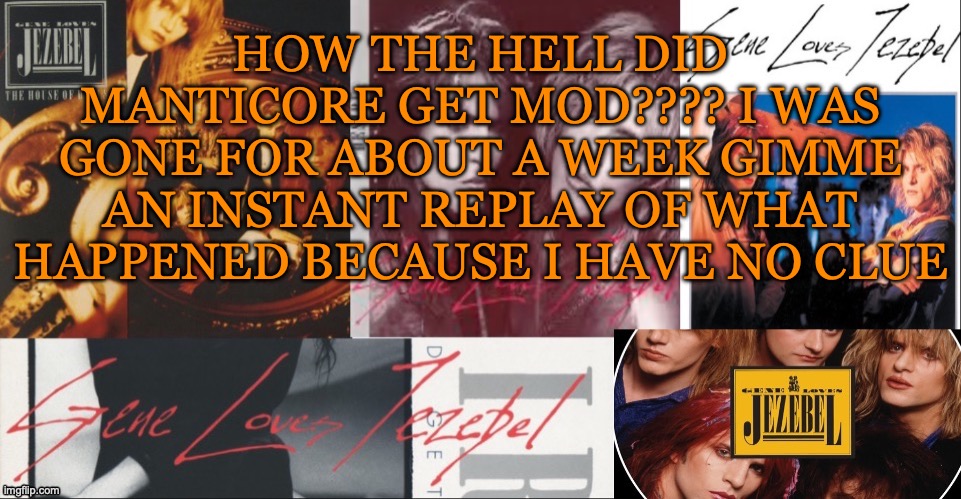SC's GLJ temp | HOW THE HELL DID MANTICORE GET MOD???? I WAS GONE FOR ABOUT A WEEK GIMME AN INSTANT REPLAY OF WHAT HAPPENED BECAUSE I HAVE NO CLUE | image tagged in sc's glj temp | made w/ Imgflip meme maker