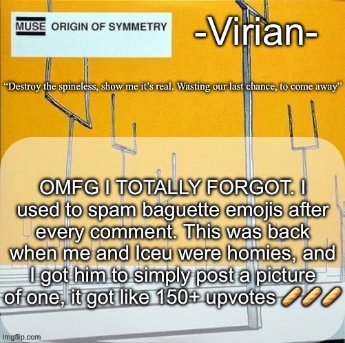 Virian muse announcement temp | OMFG I TOTALLY FORGOT. I used to spam baguette emojis after every comment. This was back when me and Iceu were homies, and I got him to simply post a picture of one, it got like 150+ upvotes 🥖🥖🥖 | image tagged in virian muse announcement temp | made w/ Imgflip meme maker
