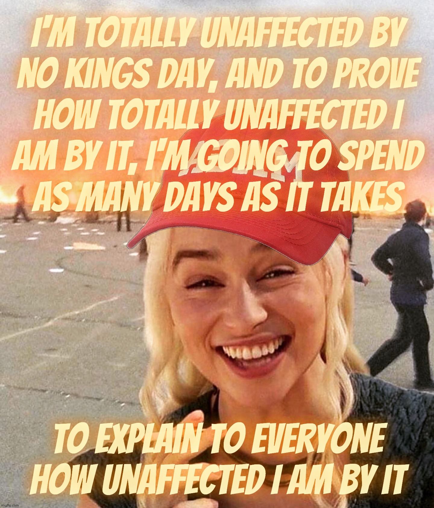 Claiming to be not bothered at all by No Kings Day while whining about it incessantly | I'm totally unaffected by
no Kings Day, and to prove
how totally unaffected I
am by it, I'm going to spend
as many days as it takes; To explain to everyone how unaffected I am by it | image tagged in disaster smoker girl maga edition,no kings day,totally not bothered,crying like a bitchboi,have a little pride,get a hobby | made w/ Imgflip meme maker