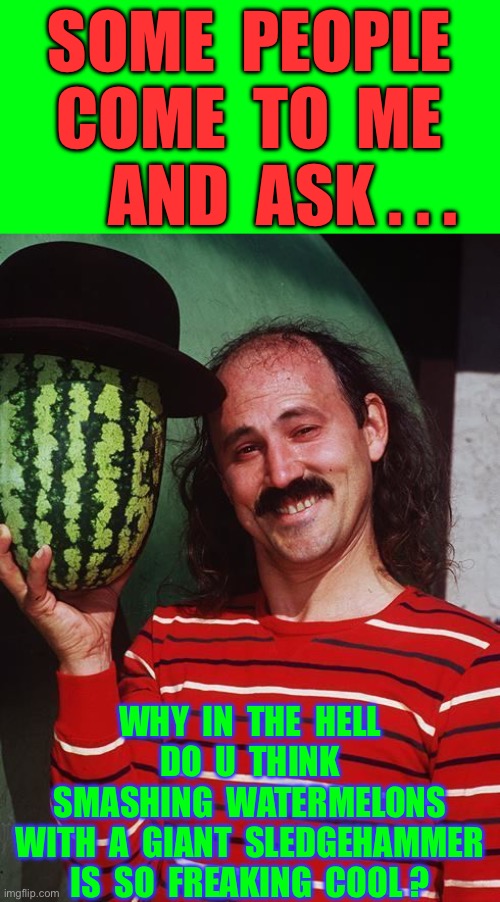 Maybe He’s A Little SADISTIC !!!  IDK !  : ) | SOME  PEOPLE 
COME  TO  ME
     AND  ASK . . . WHY  IN  THE  HELL
DO  U  THINK
 SMASHING  WATERMELONS 
 WITH  A  GIANT  SLEDGEHAMMER 
IS  SO  FREAKING  COOL ? | image tagged in gallagher | made w/ Imgflip meme maker