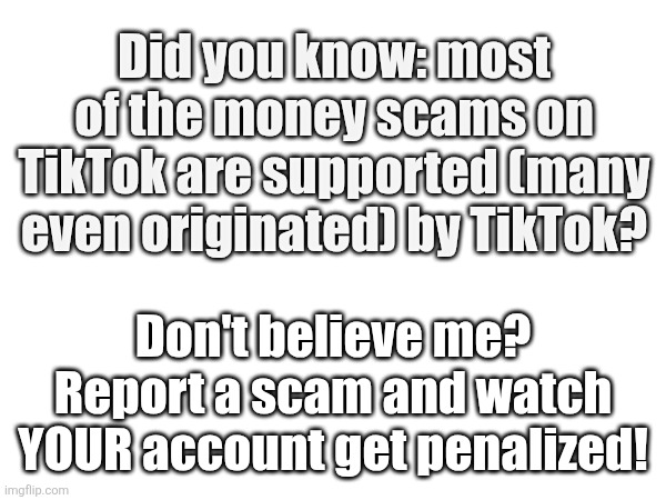 Tick tock TikTok | Did you know: most of the money scams on TikTok are supported (many even originated) by TikTok? Don't believe me? Report a scam and watch YOUR account get penalized! | image tagged in internet scam,scam,scammer,scammers,tiktok,tik tok | made w/ Imgflip meme maker