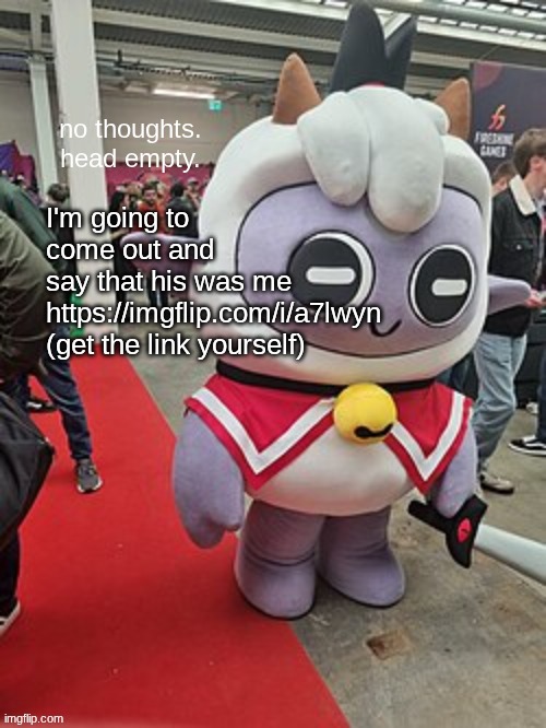 no thoughts. head empty. | I'm going to come out and say that his was me https://imgflip.com/i/a7lwyn
(get the link yourself) | image tagged in no thoughts head empty | made w/ Imgflip meme maker