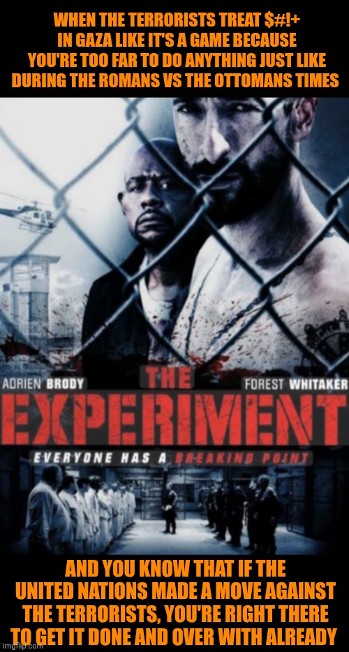 Funny | WHEN THE TERRORISTS TREAT $#!+ IN GAZA LIKE IT'S A GAME BECAUSE YOU'RE TOO FAR TO DO ANYTHING JUST LIKE DURING THE ROMANS VS THE OTTOMANS TIMES; AND YOU KNOW THAT IF THE UNITED NATIONS MADE A MOVE AGAINST THE TERRORISTS, YOU'RE RIGHT THERE TO GET IT DONE AND OVER WITH ALREADY | image tagged in funny,politics,first world problems,third world,israel,terrorists | made w/ Imgflip meme maker