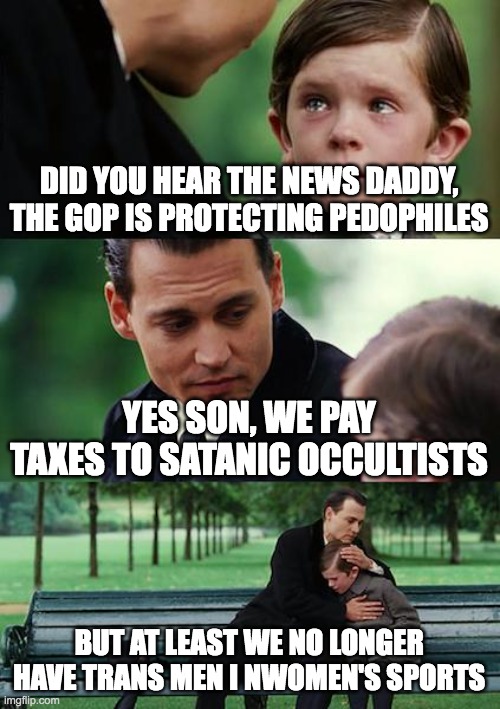 this country is so cooked | DID YOU HEAR THE NEWS DADDY, THE GOP IS PROTECTING PEDOPHILES; YES SON, WE PAY TAXES TO SATANIC OCCULTISTS; BUT AT LEAST WE NO LONGER HAVE TRANS MEN I NWOMEN'S SPORTS | image tagged in memes,finding neverland | made w/ Imgflip meme maker