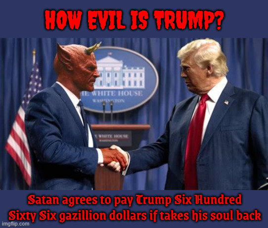 How evil is Trump? | HOW EVIL IS TRUMP? Satan agrees to pay Trump Six Hundred Sixty Six gazillion dollars if takes his soul back | image tagged in trump is so evil god is makin a place worse than hell for him,he's so evil he leaves the candy and steals the baby | made w/ Imgflip meme maker