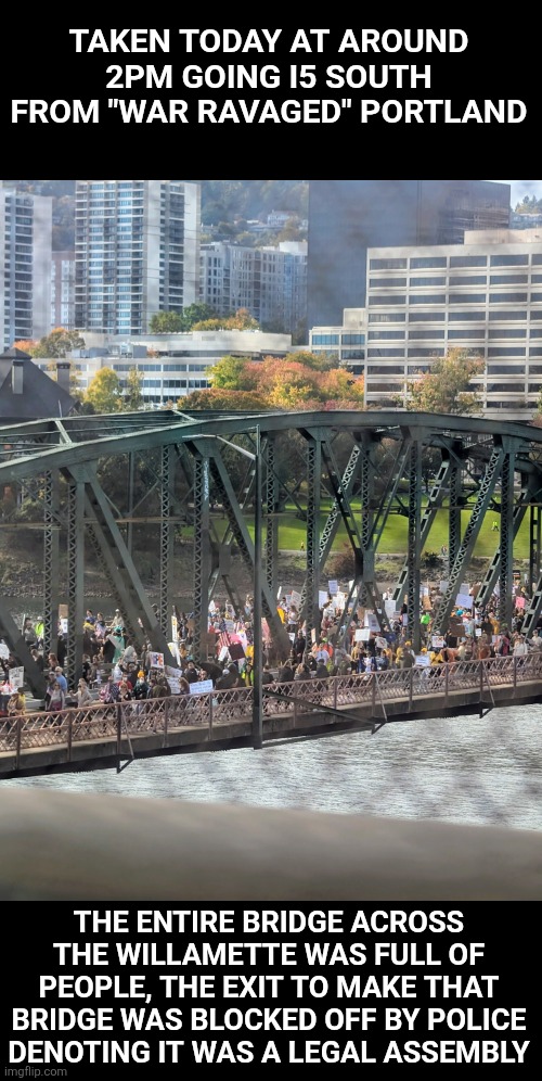 No kings day: Friendly protesters were all over the city. Not a radical leftist in sight | TAKEN TODAY AT AROUND 2PM GOING I5 SOUTH FROM "WAR RAVAGED" PORTLAND; THE ENTIRE BRIDGE ACROSS THE WILLAMETTE WAS FULL OF PEOPLE, THE EXIT TO MAKE THAT BRIDGE WAS BLOCKED OFF BY POLICE DENOTING IT WAS A LEGAL ASSEMBLY | image tagged in maya,fail,lol,first world problems,gadsden flag,left wing | made w/ Imgflip meme maker