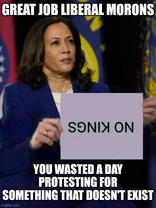 Fun fact liberals.... America does not have a king. Never has. Hope you enjoyed wasting a day protesting a nonexistent issues! | GREAT JOB LIBERAL MORONS; NO KINGS; YOU WASTED A DAY PROTESTING FOR SOMETHING THAT DOESN'T EXIST | image tagged in kamala harris holding sign,stupid people,stupid liberals,liberal hypocrisy,brainwashing | made w/ Imgflip meme maker