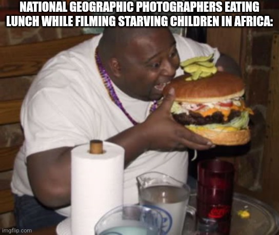 I HATE TITLES | NATIONAL GEOGRAPHIC PHOTOGRAPHERS EATING LUNCH WHILE FILMING STARVING CHILDREN IN AFRICA: | image tagged in fat guy eating burger,fat,national geographic,starving | made w/ Imgflip meme maker