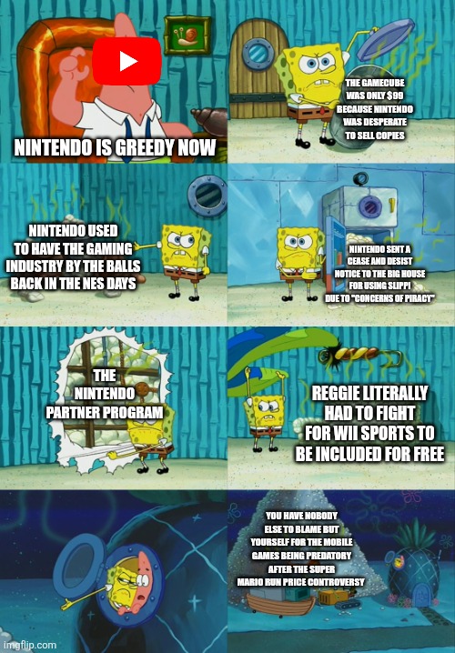 Gaming YouTubers when game companies are greedy | THE GAMECUBE WAS ONLY $99 BECAUSE NINTENDO WAS DESPERATE TO SELL COPIES; NINTENDO IS GREEDY NOW; NINTENDO USED TO HAVE THE GAMING INDUSTRY BY THE BALLS BACK IN THE NES DAYS; NINTENDO SENT A CEASE AND DESIST NOTICE TO THE BIG HOUSE FOR USING SLIPPI DUE TO "CONCERNS OF PIRACY"; THE NINTENDO PARTNER PROGRAM; REGGIE LITERALLY HAD TO FIGHT FOR WII SPORTS TO BE INCLUDED FOR FREE; YOU HAVE NOBODY ELSE TO BLAME BUT YOURSELF FOR THE MOBILE GAMES BEING PREDATORY AFTER THE SUPER MARIO RUN PRICE CONTROVERSY | image tagged in spongebob diapers meme | made w/ Imgflip meme maker