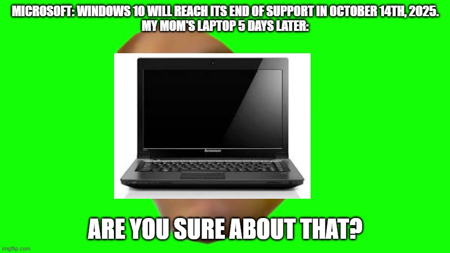 WINDOWS 10 INVINCIBLE | MICROSOFT: WINDOWS 10 WILL REACH ITS END OF SUPPORT IN OCTOBER 14TH, 2025.
MY MOM'S LAPTOP 5 DAYS LATER:; ARE YOU SURE ABOUT THAT? | image tagged in are you sure about that cena | made w/ Imgflip meme maker
