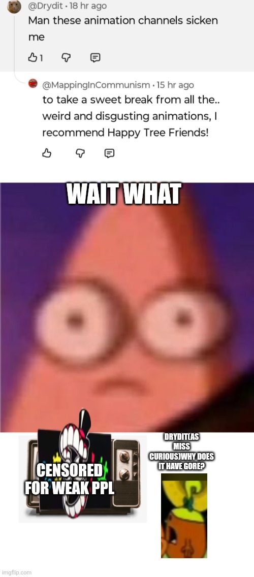 Wait wat | WAIT WHAT; DRYDIT(AS MISS CURIOUS)WHY DOES IT HAVE GORE? CENSORED FOR WEAK PPL | image tagged in eyes wide patrick,wait what,htf,sarcasm,oh wow are you actually reading these tags | made w/ Imgflip meme maker