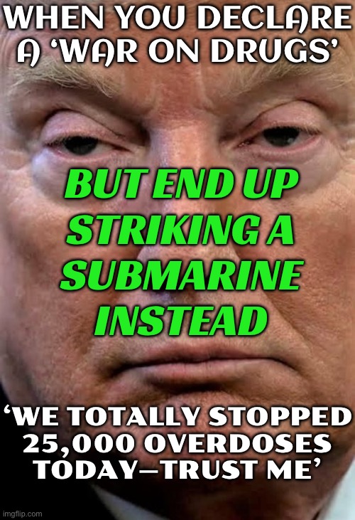 "25,000 Americans Would've Died": Trump As US Strikes 'Drug-Carrying Submarine' | WHEN YOU DECLARE A ‘WAR ON DRUGS’; BUT END UP
STRIKING A
SUBMARINE
INSTEAD; ‘WE TOTALLY STOPPED
25,000 OVERDOSES
TODAY—TRUST ME’ | image tagged in trump dilated drug drug addict woozy zonked,donald trump small brain,war on drugs,submarine,cocaine is a hell of a drug,cocaine | made w/ Imgflip meme maker