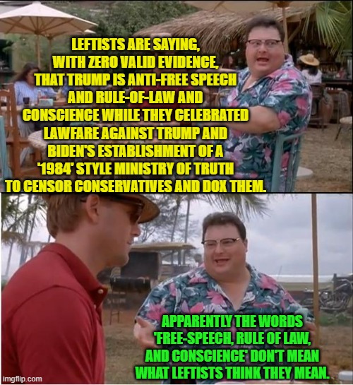 Apparently so. | LEFTISTS ARE SAYING, WITH ZERO VALID EVIDENCE, THAT TRUMP IS ANTI-FREE SPEECH AND RULE-OF-LAW AND CONSCIENCE WHILE THEY CELEBRATED LAWFARE AGAINST TRUMP AND BIDEN'S ESTABLISHMENT OF A '1984' STYLE MINISTRY OF TRUTH TO CENSOR CONSERVATIVES AND DOX THEM. APPARENTLY THE WORDS 'FREE-SPEECH, RULE OF LAW, AND CONSCIENCE' DON'T MEAN WHAT LEFTISTS THINK THEY MEAN. | image tagged in see nobody cares | made w/ Imgflip meme maker