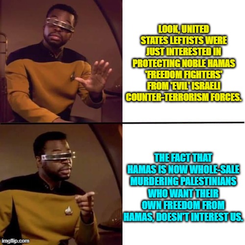 Imagine if leftists actually were this honest with people. | LOOK, UNITED STATES LEFTISTS WERE JUST INTERESTED IN PROTECTING NOBLE HAMAS 'FREEDOM FIGHTERS' FROM 'EVIL' ISRAELI COUNTER-TERRORISM FORCES. THE FACT THAT HAMAS IS NOW WHOLE-SALE MURDERING PALESTINIANS WHO WANT THEIR OWN FREEDOM FROM HAMAS, DOESN'T INTEREST US. | image tagged in geordi drake | made w/ Imgflip meme maker