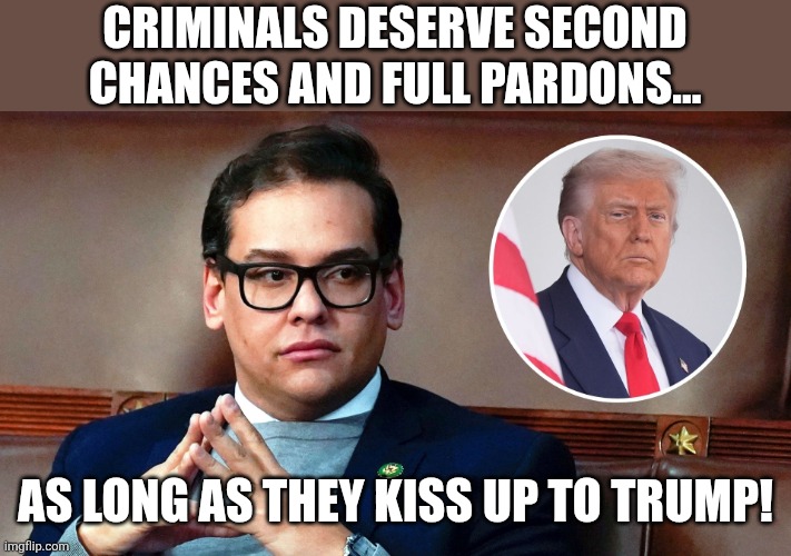 Georgy is out | CRIMINALS DESERVE SECOND CHANCES AND FULL PARDONS... AS LONG AS THEY KISS UP TO TRUMP! | image tagged in donald trump,trump,maga,conservative hypocrisy,nevertrump,trump sucks | made w/ Imgflip meme maker