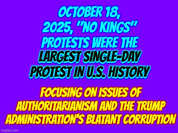 LARGEST SINGLE-DAY PROTEST IN THE HISTORY OF THE UNITED STATES! | OCTOBER 18, 2025, "NO KINGS" PROTESTS WERE THE LARGEST SINGLE-DAY PROTEST IN U.S. HISTORY; LARGEST SINGLE-DAY PROTEST IN U.S. HISTORY; FOCUSING ON ISSUES OF AUTHORITARIANISM AND THE TRUMP ADMINISTRATION'S BLATANT CORRUPTION | image tagged in memes,impeach trump,lock him up,trump lies,trump is a convicted felon,maga | made w/ Imgflip meme maker