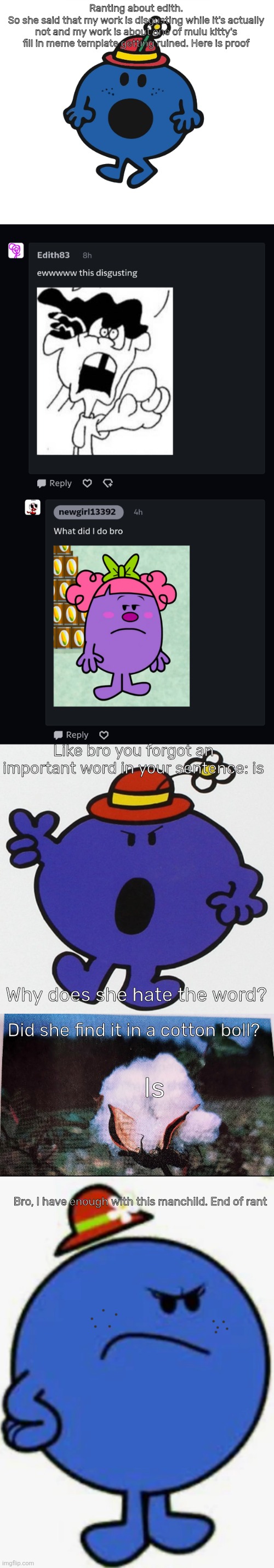 Ranting about edith | Ranting about edith.
So she said that my work is disgusting while it's actually not and my work is about one of mulu kitty's fill in meme template getting ruined. Here is proof; Like bro you forgot an important word in your sentence: is; Why does she hate the word? Did she find it in a cotton boll? Is; Bro, I have enough with this manchild. End of rant | image tagged in little miss,mr men,rant,deviantart,oh wow are you actually reading these tags | made w/ Imgflip meme maker