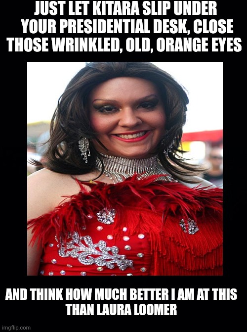 Black background | JUST LET KITARA SLIP UNDER
 YOUR PRESIDENTIAL DESK, CLOSE THOSE WRINKLED, OLD, ORANGE EYES AND THINK HOW MUCH BETTER I AM AT THIS 
THAN LAUR | image tagged in black background | made w/ Imgflip meme maker
