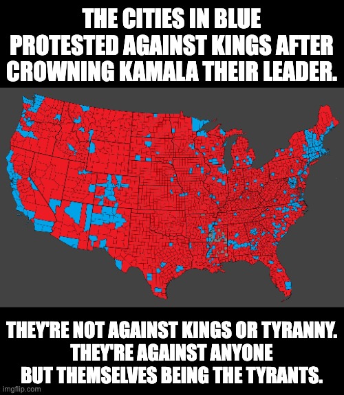 The areas in RED celebrated NO KINGS DAY back on November 5, 2024. | THE CITIES IN BLUE PROTESTED AGAINST KINGS AFTER CROWNING KAMALA THEIR LEADER. THEY'RE NOT AGAINST KINGS OR TYRANNY.
THEY'RE AGAINST ANYONE BUT THEMSELVES BEING THE TYRANTS. | image tagged in scumbad democrats,no kings day is a joke | made w/ Imgflip meme maker
