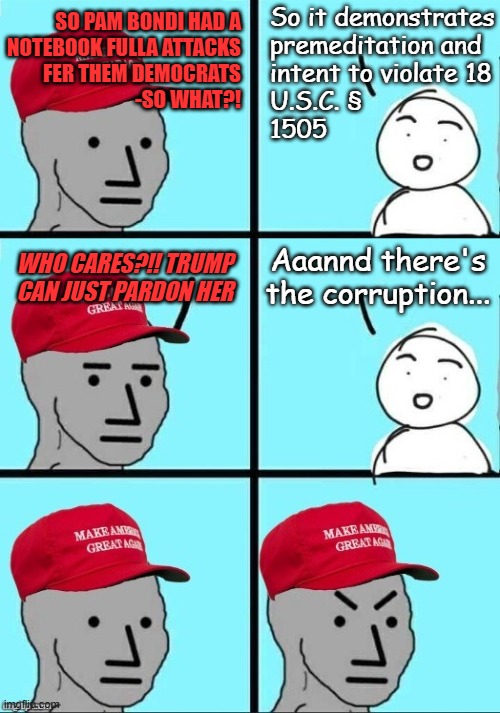 And ye shall know him by whom he pardons | So it demonstrates
premeditation and
intent to violate 18
U.S.C. §
1505; SO PAM BONDI HAD A
NOTEBOOK FULLA ATTACKS
FER THEM DEMOCRATS
-SO WHAT?! Aaannd there's the corruption... WHO CARES?!! TRUMP CAN JUST PARDON HER | image tagged in the future,trump unfit unqualified dangerous,criminal,corrupt | made w/ Imgflip meme maker