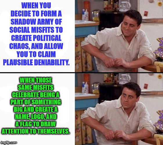 Just an Idea? | WHEN YOU DECIDE TO FORM A SHADOW ARMY OF SOCIAL MISFITS TO CREATE POLITICAL CHAOS, AND ALLOW YOU TO CLAIM PLAUSIBLE DENIABILITY. WHEN THOSE SAME MISFITS CELEBRATE BEING A PART OF SOMETHING BIG AND CREATE A NAME, LOGO, AND A FLAG TO DRAW ATTENTION TO THEMSELVES. | image tagged in comprehending joey,democrats,antifa,political,shadow army,consequences | made w/ Imgflip meme maker