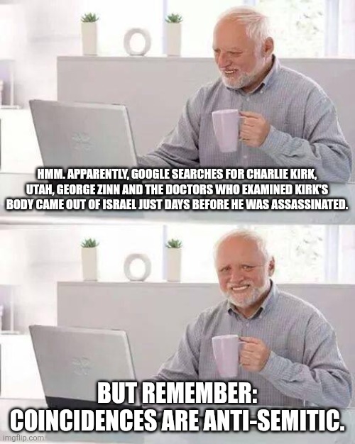 Google has since deleted the evidence. Oh, I forgot to mention they were also searching for Tyler Robinson prior as well. | HMM. APPARENTLY, GOOGLE SEARCHES FOR CHARLIE KIRK, UTAH, GEORGE ZINN AND THE DOCTORS WHO EXAMINED KIRK'S BODY CAME OUT OF ISRAEL JUST DAYS BEFORE HE WAS ASSASSINATED. BUT REMEMBER: COINCIDENCES ARE ANTI-SEMITIC. | image tagged in memes,hide the pain harold | made w/ Imgflip meme maker