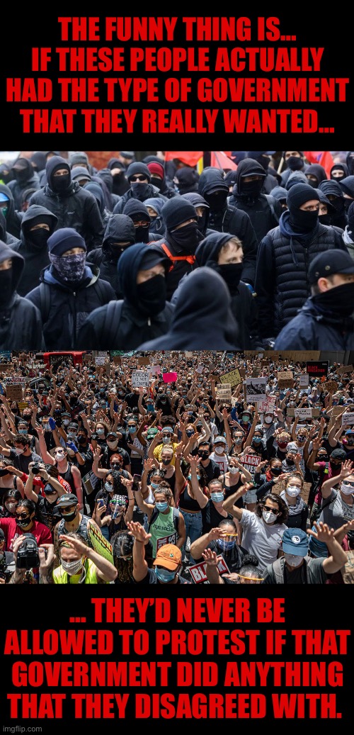 They’re nothing but useful idiots for the Marxists and the globalists… | THE FUNNY THING IS…
IF THESE PEOPLE ACTUALLY HAD THE TYPE OF GOVERNMENT THAT THEY REALLY WANTED…; … THEY’D NEVER BE ALLOWED TO PROTEST IF THAT GOVERNMENT DID ANYTHING THAT THEY DISAGREED WITH. | image tagged in political meme,left wing,delusional,be careful what you wish for,antifa | made w/ Imgflip meme maker