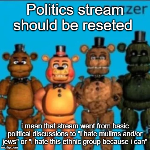 Fazzer | Politics stream should be reseted; i mean that stream went from basic political discussions to "i hate mulims and/or jews" or "i hate this ethnic group because i can" | image tagged in fazzer | made w/ Imgflip meme maker
