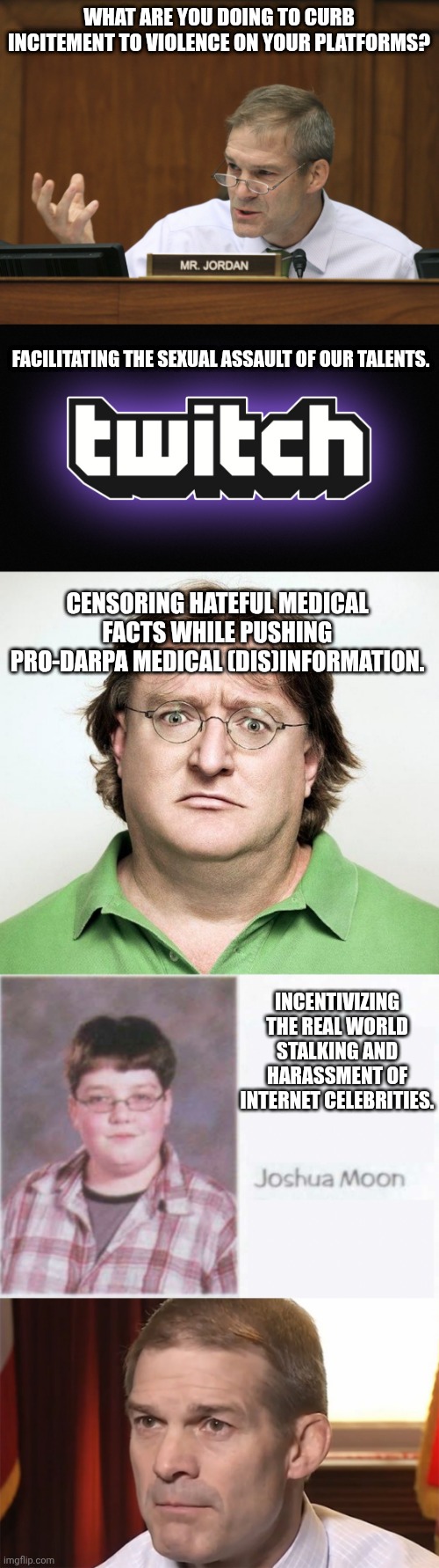 What a time not to unalive | WHAT ARE YOU DOING TO CURB INCITEMENT TO VIOLENCE ON YOUR PLATFORMS? FACILITATING THE SEXUAL ASSAULT OF OUR TALENTS. CENSORING HATEFUL MEDICAL FACTS WHILE PUSHING PRO-DARPA MEDICAL (DIS)INFORMATION. INCENTIVIZING THE REAL WORLD STALKING AND HARASSMENT OF INTERNET CELEBRITIES. | image tagged in representative jim jordan,twitch logo,gabe newell,jim jordan | made w/ Imgflip meme maker