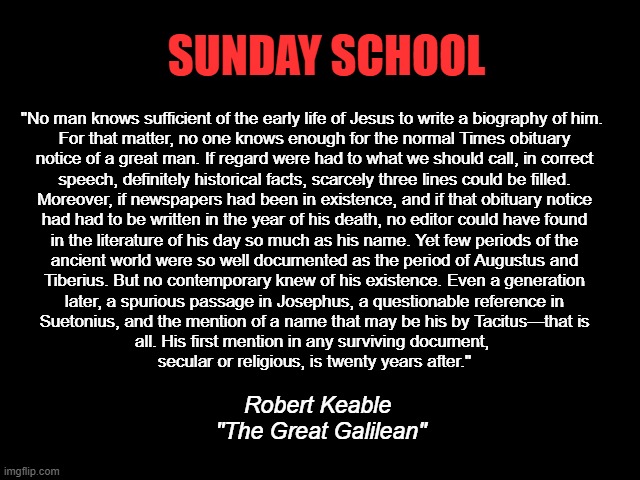 Jesus Never Existed | SUNDAY SCHOOL; "No man knows sufficient of the early life of Jesus to write a biography of him. 

For that matter, no one knows enough for the normal Times obituary
notice of a great man. If regard were had to what we should call, in correct
speech, definitely historical facts, scarcely three lines could be filled.
Moreover, if newspapers had been in existence, and if that obituary notice
had had to be written in the year of his death, no editor could have found
in the literature of his day so much as his name. Yet few periods of the
ancient world were so well documented as the period of Augustus and
Tiberius. But no contemporary knew of his existence. Even a generation
later, a spurious passage in Josephus, a questionable reference in
Suetonius, and the mention of a name that may be his by Tacitus—that is
all. His first mention in any surviving document, 
secular or religious, is twenty years after."; Robert Keable
 "The Great Galilean" | image tagged in jesus never existed,jesus is a baby killer,god is a lie,bible is myth,god is dead | made w/ Imgflip meme maker