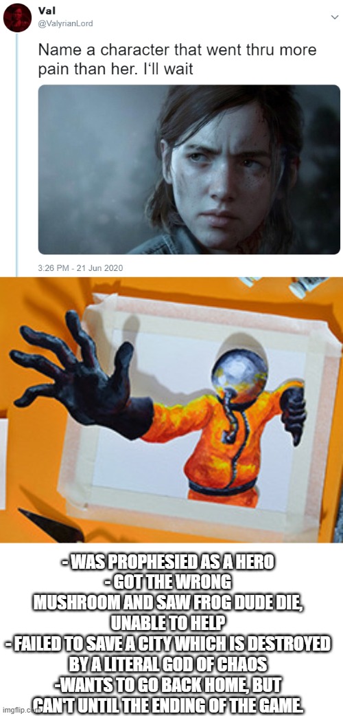 - WAS PROPHESIED AS A HERO
- GOT THE WRONG MUSHROOM AND SAW FROG DUDE DIE, UNABLE TO HELP
- FAILED TO SAVE A CITY WHICH IS DESTROYED BY A LITERAL GOD OF CHAOS
-WANTS TO GO BACK HOME, BUT CAN'T UNTIL THE ENDING OF THE GAME. | image tagged in name one character who went through more pain than her,blank white template,multi medium,gaming,sad | made w/ Imgflip meme maker