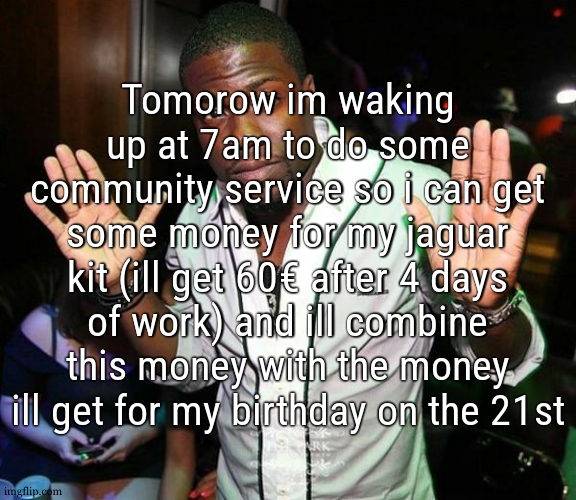 for instance my homeschooled ass never wakes up before 9 and its also vacations for me this week but whatever | Tomorow im waking up at 7am to do some community service so i can get some money for my jaguar kit (ill get 60€ after 4 days of work) and ill combine this money with the money ill get for my birthday on the 21st | image tagged in kevin hart hands up | made w/ Imgflip meme maker