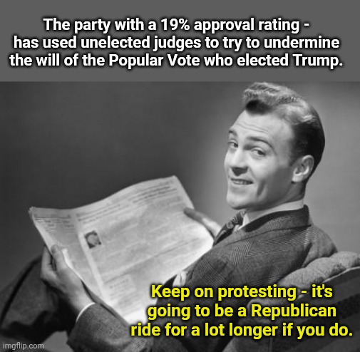 50's newspaper | The party with a 19% approval rating - has used unelected judges to try to undermine the will of the Popular Vote who elected Trump. Keep on protesting - it's going to be a Republican ride for a lot longer if you do. | image tagged in 50's newspaper | made w/ Imgflip meme maker