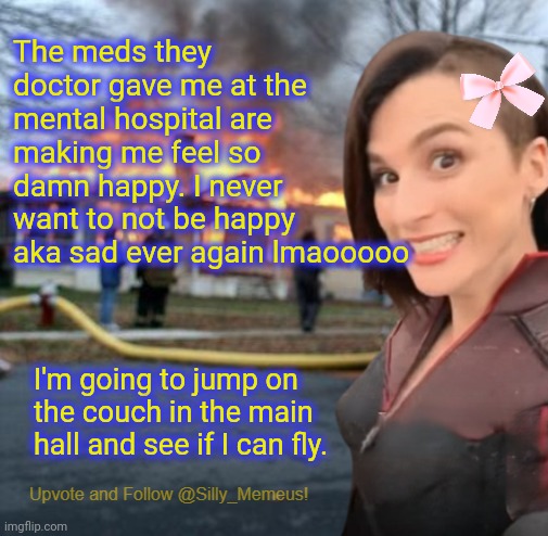 The psych ward meds are strong af | The meds they doctor gave me at the mental hospital are making me feel so damn happy. I never want to not be happy aka sad ever again lmaooooo; I'm going to jump on the couch in the main hall and see if I can fly. | image tagged in disaster girl memeus edition template | made w/ Imgflip meme maker