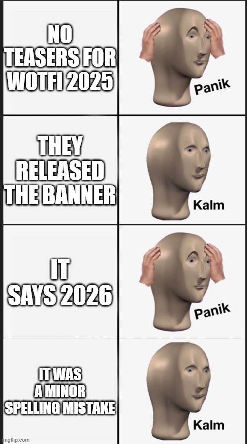 phew | NO TEASERS FOR WOTFI 2025; THEY RELEASED THE BANNER; IT SAYS 2026; IT WAS A MINOR SPELLING MISTAKE | image tagged in panik kalm panik kalm | made w/ Imgflip meme maker